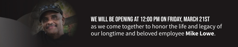  We will be opening at 12:00 PM on Friday, March 21st as we come together to honor the life and legacy of our longtime and beloved employee Mike Lowe.